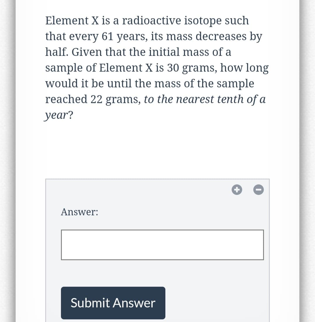 Element X is a radioactive isotope such
that every 61 years, its mass decreases by
half. Given that the initial mass of a
sample of Element X is 30 grams, how long
would it be until the mass of the sample
reached 22 grams, to the nearest tenth of a
year?
Answer:
Submit Answer
+