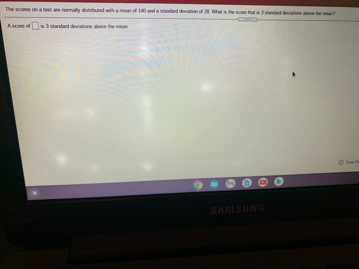 The scores on a test are normally distributed with a mean of 140 and a standard deviation of 28. What is the score that is 3 standard deviations above the mean?
A score of
is 3 standard deviations above the mean.
O Time Re
SAMSUNG
Σ
