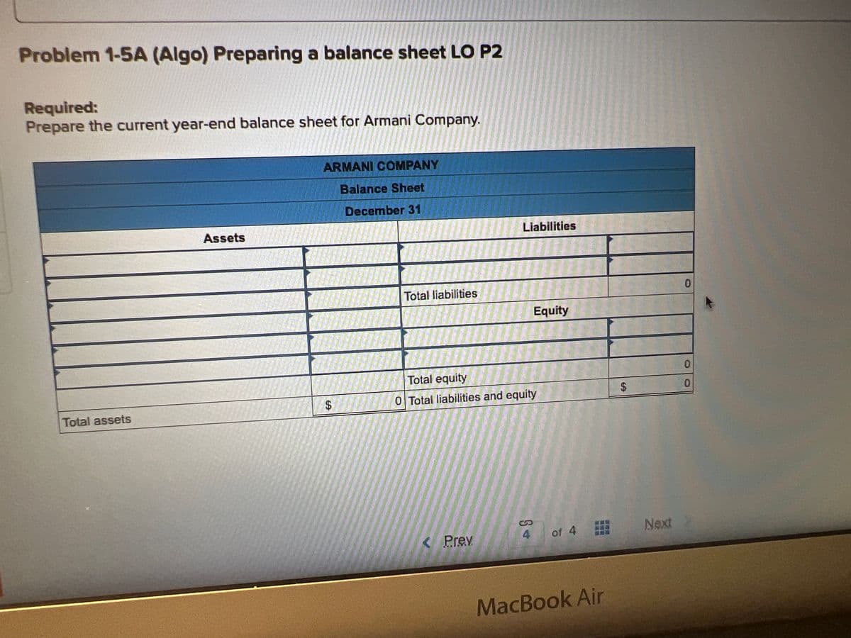 Problem 1-5A (Algo) Preparing a balance sheet LO P2
Required:
Prepare the current year-end balance sheet for Armani Company.
Total assets
Assets
ARMANI COMPANY
Balance Sheet
December 31
$
Total liabilities
Liabilities
< Prev
Total equity
0 Total liabilities and equity
Equity
§*
of 4
MacBook Air
$
Next
0
0
0