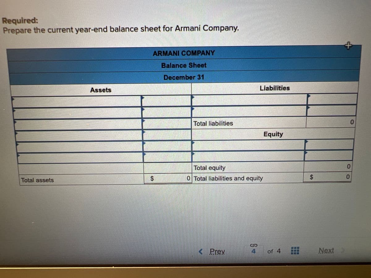 Required:
Prepare the current year-end balance sheet for Armani Company.
Total assets
Assets
ARMANI COMPANY
Balance Sheet
December 31
$
Total liabilities
Total equity
0 Total liabilities and equity
< Prev
Liabilities
S+
Equity
of 4
$
Next >
+
0
0