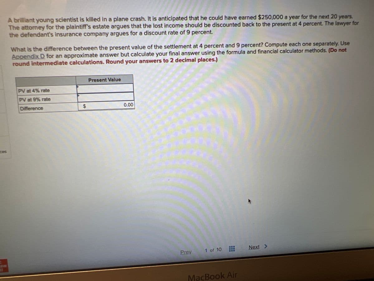 A brilliant young scientist is killed in a plane crash. It is anticipated that he could have earned $250,000 a year for the next 20 years.
The attorney for the plaintiff's estate argues that the lost income should be discounted back to the present at 4 percent. The lawyer for
the defendant's insurance company argues for a discount rate of 9 percent.
What is the difference between the present value of the settlement at 4 percent and 9 percent? Compute each one separately. Use
Appendix D for an approximate answer but calculate your final answer using the formula and financial calculator methods. (Do not
round intermediate calculations. Round your answers to 2 decimal places.)
PV at 4% rate
PV at 9% rate
Difference
$
Present Value
0.00
Prev
1 of 10
MacBook Air
Next >