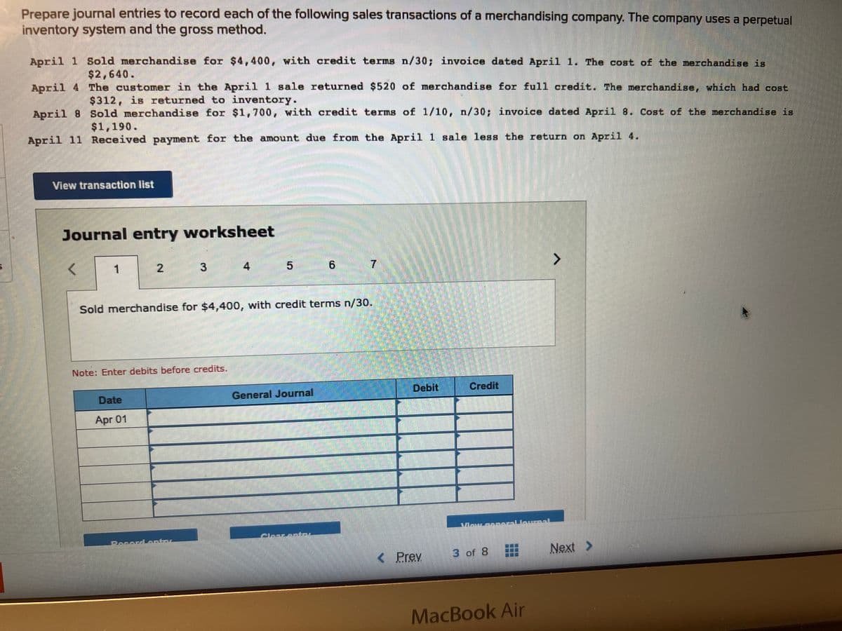 Prepare journal entries to record each of the following sales transactions of a merchandising company. The company uses a perpetual
inventory system and the gross method.
April 1 Sold merchandise for $4,400, with credit terms n/30; invoice dated April 1. The cost of the merchandise is
$2,640.
April 4
The customer in the April 1 sale returned $520 of merchandise for full credit. The merchandise, which had cost
$312, is returned to inventory.
April 8
Sold merchandise for $1,700, with credit terms of 1/10, n/30; invoice dated April 8. Cost of the merchandise is
$1,190.
April 11 Received payment for the amount due from the April 1 sale less the return on April 4.
View transaction list
Journal entry worksheet
<
1
2
Note: Enter debits before credits.
Date
Apr 01
H
Sold merchandise for $4,400, with credit terms n/30.
General Journal
6
Clasrantal
7
Debit
< Prev
Credit
3 of 8
MacBook Air
Next >