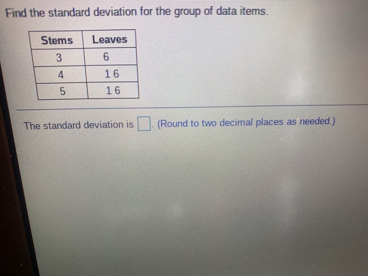Find the standard deviation for the group of data items.
Stems
Leaves
6.
16
16
The standard deviation is
(Round to two decimal places as needed.)
3.
4.
5.
