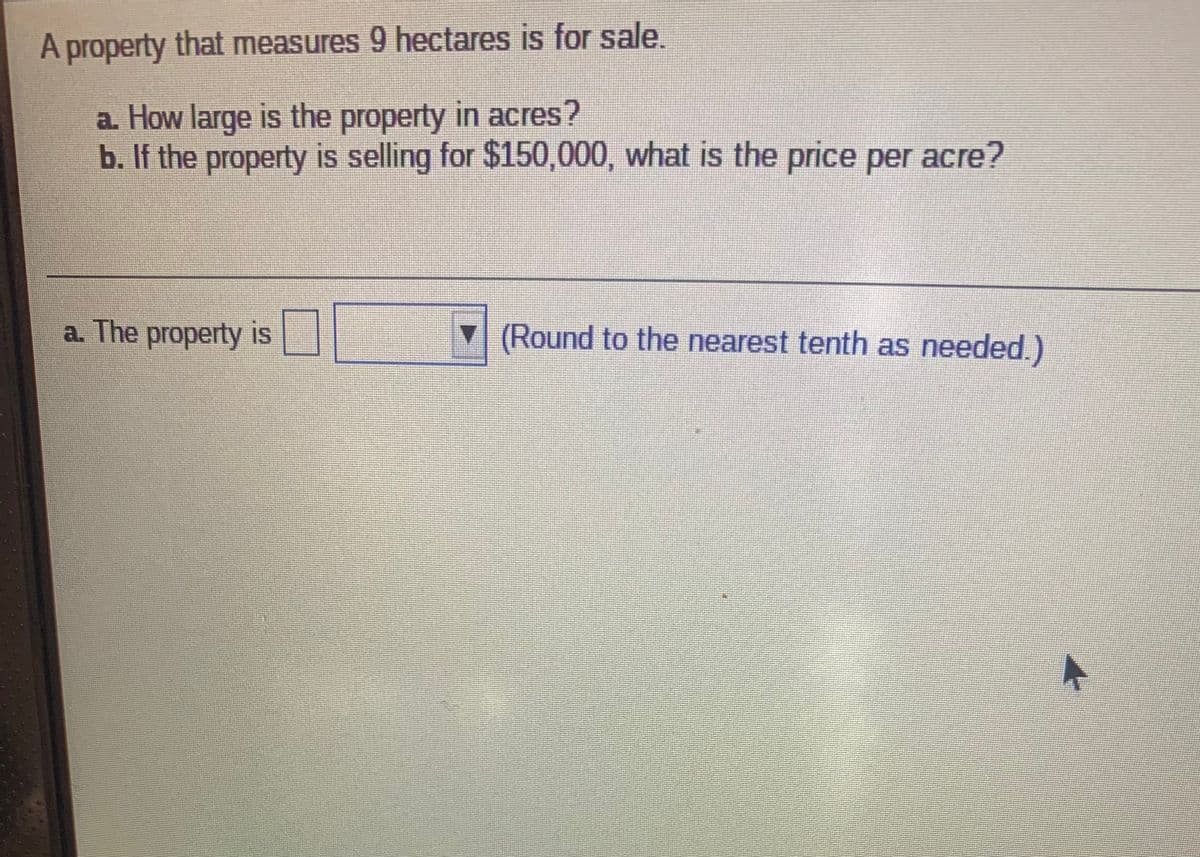 A property that measures 9 hectares is for sale.
a. How large is the property in acres?
b. If the property is selling for $150,000, what is the price per acre?
a. The property is
(Round to the nearest tenth as needed.)
