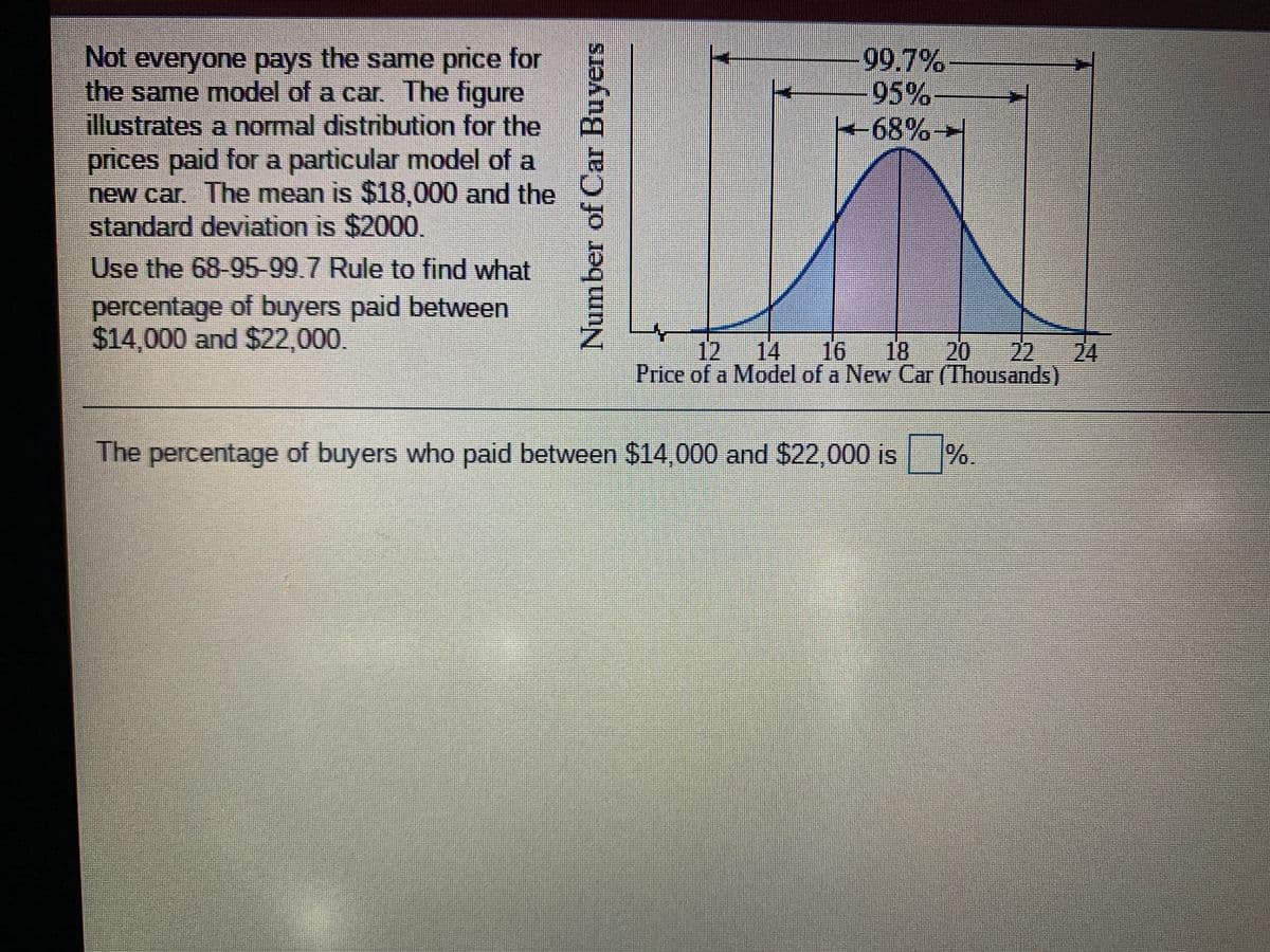 99.7%
95%
68%→
Not everyone pays the same price for
the same model of a car. The figure
illustrates a normal distribution for the
prices paid for a particular model of a
new car. The mean is $18,000 and the
standard deviation is $2000,
Use the 68-95-99.7 Rule to find what
percentage of buyers paid between
$14,000 and $22,000.
12
14
16 18
20
22
24
Price of a Model of a New Car (Thousands)
The percentage of buyers who paid between $14,000 and $22,000 is
%.
Number of Car Buyers

