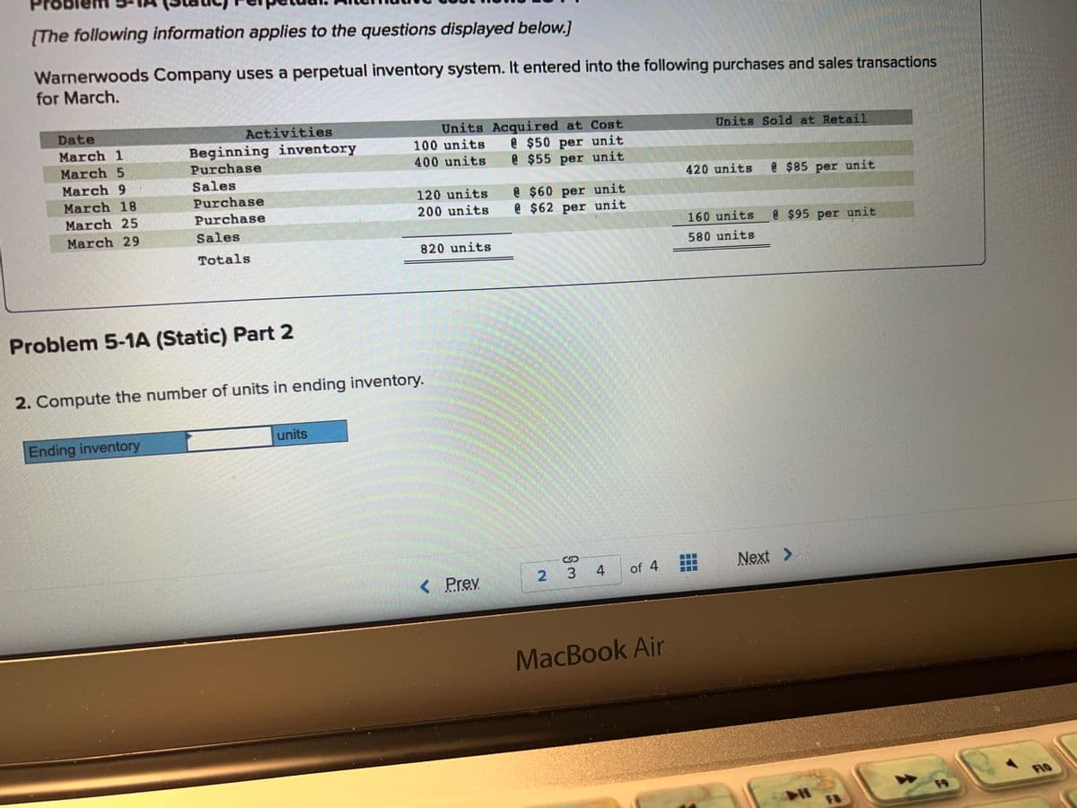 [The following information applies to the questions displayed below.]
Warnerwoods Company uses a perpetual inventory system. It entered into the following purchases and sales transactions
for March.
Date
March 1
March 5
March 9
March 18
March 25
March 29
Activities
Beginning inventory
Purchase
Sales
Purchase
Purchase
Sales
Totals
Problem 5-1A (Static) Part 2
Ending inventory
units
Units Acquired at Cost
@ $50 per unit
@ $55 per unit
100 units
400 units
2. Compute the number of units in ending inventory.
120 units
200 units
820 units
< Prev
@ $60 per unit
@ $62 per unit
2 3 4 of 4
MacBook Air
Units Sold at Retail
420 units
160 units
580 units
CHO
€$85 per unit
@$95 per unit
Next >
FO
F9