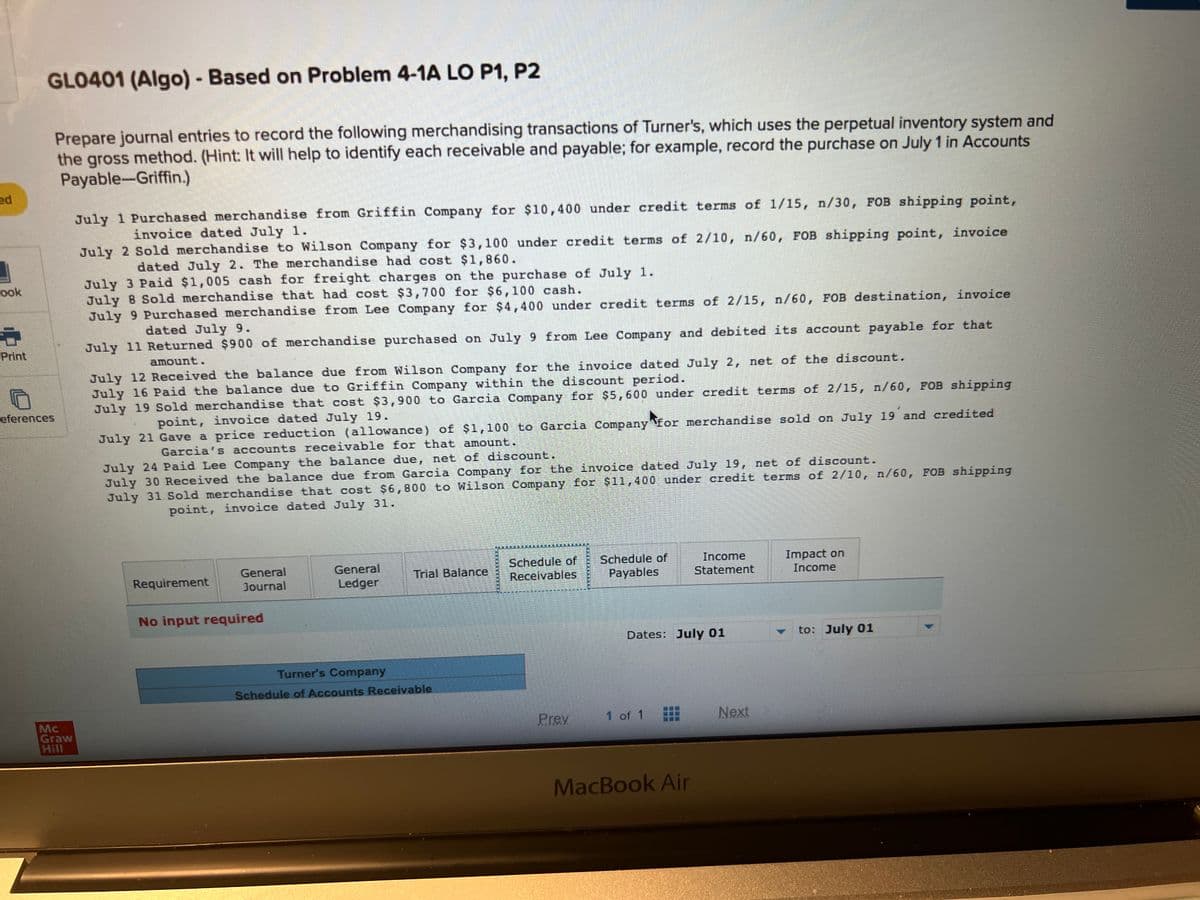 ed
ook
Print
GLO401 (Algo) - Based on Problem 4-1A LO P1, P2
Prepare journal entries to record the following merchandising transactions of Turner's, which uses the perpetual inventory system and
the gross method. (Hint: It will help to identify each receivable and payable; for example, record the purchase on July 1 in Accounts
Payable-Griffin.)
eferences
Graw
Hill
July 1 Purchased merchandise from Griffin Company for $10,400 under credit terms of 1/15, n/30, FOB shipping point,
invoice dated July 1.
July 2 Sold merchandise to Wilson Company for $3,100 under credit terms of 2/10, n/60, FOB shipping point, invoice
dated July 2. The merchandise had cost $1,860.
July 3 Paid $1,005 cash for freight charges on the purchase of July 1.
July 8 Sold merchandise that had cost $3,700 for $6,100 cash.
July 9 Purchased merchandise from Lee Company for $4,400 under credit terms of 2/15, n/60, FOB destination, invoice
dated July 9.
July 11 Returned $900 of merchandise purchased on July 9 from Lee Company and debited its account payable for that
amount.
July 12 Received the balance due from Wilson Company for the invoice dated July 2, net of the discount.
July 16 Paid the balance due to Griffin Company within the discount period.
July 19 Sold merchandise that cost $3,900 to Garcia Company for $5,600 under credit terms of 2/15, n/60, FOB shipping
point, invoice dated July 19.
July 21 Gave a price reduction (allowance) of $1,100 to Garcia Company for merchandise sold on July 19 and credited
Garcia's accounts receivable for that amount.
July 24 Paid Lee Company the balance due, net of discount.
July 30 Received the balance due from Garcia Company for the invoice dated July 19, net of discount.
July 31. Sold merchandise that cost $6,800 to Wilson Company for $11,400 under credit terms of 2/10, n/60, FOB shipping
point, invoice dated July 31.
Requirement
General
Journal
No input required
General
Ledger
Trial Balance
Turner's Company
Schedule of Accounts Receivable
Schedule of Schedule of
Receivables Payables
Prey
Dates: July 01
1 of 1
Income
Statement
MacBook Air
Next
Impact on
Income
to: July 01