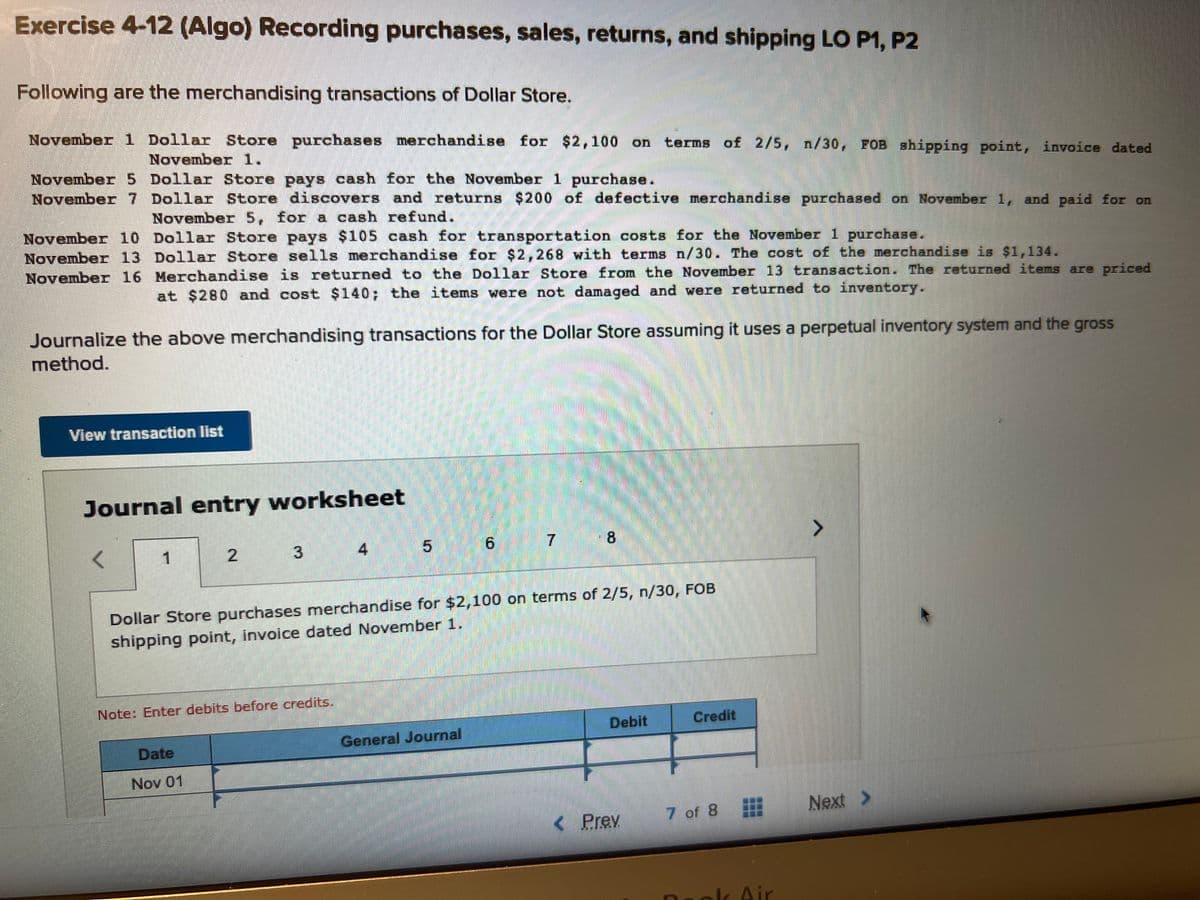 Exercise 4-12 (Algo) Recording purchases, sales, returns, and shipping LO P1, P2
Following are the merchandising transactions of Dollar Store.
November 1 Dollar Store purchases merchandise for $2,100 on terms of 2/5, n/30, FOB shipping point, invoice dated
November 1.
November 5 Dollar Store pays cash for the November 1 purchase.
November 7
Dollar Store discovers and returns $200 of defective merchandise purchased on November 1, and paid for on
November 5, for a cash refund.
November 10 Dollar Store pays $105 cash for transportation costs for the November 1 purchase.
November 13 Dollar Store sells merchandise for $2,268 with terms n/30. The cost of the merchandise is $1,134.
November 16 Merchandise is returned to the Dollar Store from the November 13 transaction. The returned items are priced
at $280 and cost $140; the items were not damaged and were returned to inventory.
Journalize the above merchandising transactions for the Dollar Store assuming it uses a perpetual inventory system and the gross
method.
View transaction list
Journal entry worksheet
<
1
2
Note: Enter debits before credits.
Date
Nov 01
LO
6
Dollar Store purchases merchandise for $2,100 on terms of 2/5, n/30, FOB
shipping point, invoice dated November 1.
General Journal
7
5.0
Debit
< Prev
Credit
7 of 8
Air
Next >