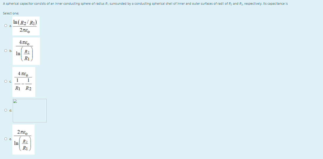 A spherical capacitor consists of an inner conducting sphere of radius R, surrounded by a conducting spherical shell of inner and outer surfaces of radii of R2 and R3, respectively. Its capacitance is
Select one:
In (R2/R1)
O a.
2TE.
R2
In
R1
4πεο
Oc 1
1
R1 R2
Od.
2πεο
O e
In
R1
R2
