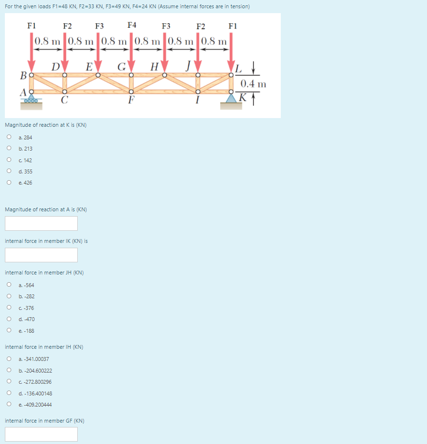 For the given loads F1=48 KN, F2=33 KN, F3=49 KN, F4=24 KN (Assume internal forces are in tension)
F1
F2
F3
F4
F3
F2
F1
0.8 m 0.8 m 0.8 m 0.8 m 0.8 m
0.8 m
D
Bo
E
G
H
0.4 m
А
C
Magnitude of reaction at K is (KN)
a. 284
b. 213
c. 142
d. 355
e. 426
Magnitude of reaction at A is (KN)
intemal force in member IK (KN) is
intenal force in member JH (KN)
a. -564
b. -282
C. -376
d. -470
е. -188
intemal force in member IH (KN)
a. -341.00037
b. -204.600222
C.-272.800296
d. -136.400148
e. -409.200444
intemal force in member GF (KN)
