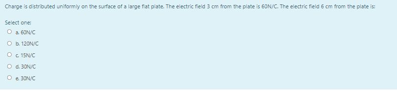 Charge is distributed uniformly on the surface of a large flat plate. The electric field 3 cm from the plate is 60N/C. The electric field 6 cm from the plate is:
Select one:
O a. 60N/C
O b. 120N/C
O c. 15N/C
O d. 30N/C
O e. 30N/C
