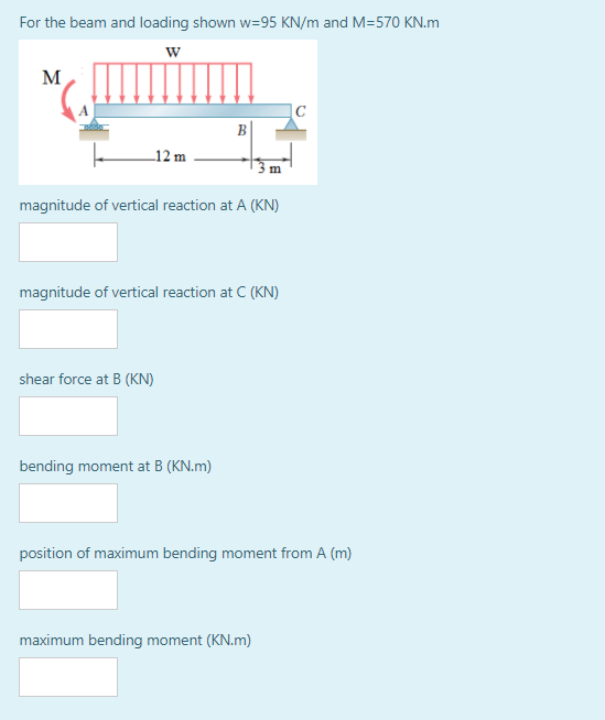 For the beam and loading shown w=95 KN/m and M=570 KN.m
w
M
|C
B|
_12 m
m
magnitude of vertical reaction at A (KN)
magnitude of vertical reaction at C (KN)
shear force at B (KN)
bending moment at B (KN.m)
position of maximum bending moment from A (m)
maximum bending moment (KN.m)
