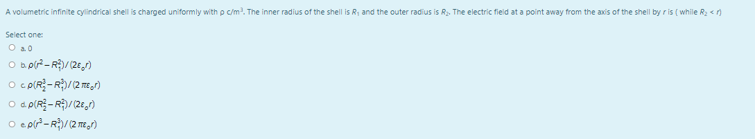 A volumetric infinite cylindrical shell is charged uniformly with p c/m?. The inner radius of the shell is R, and the outer radius is R2. The electric field at a point away from the axis of the shell by r is ( while R2 < r)
Select one:
O a. 0
O b.p(r2 - R)/(28,r)
O d. p(R- R$)/(2E,7)
O e pr3-R)/(2 TE r)
