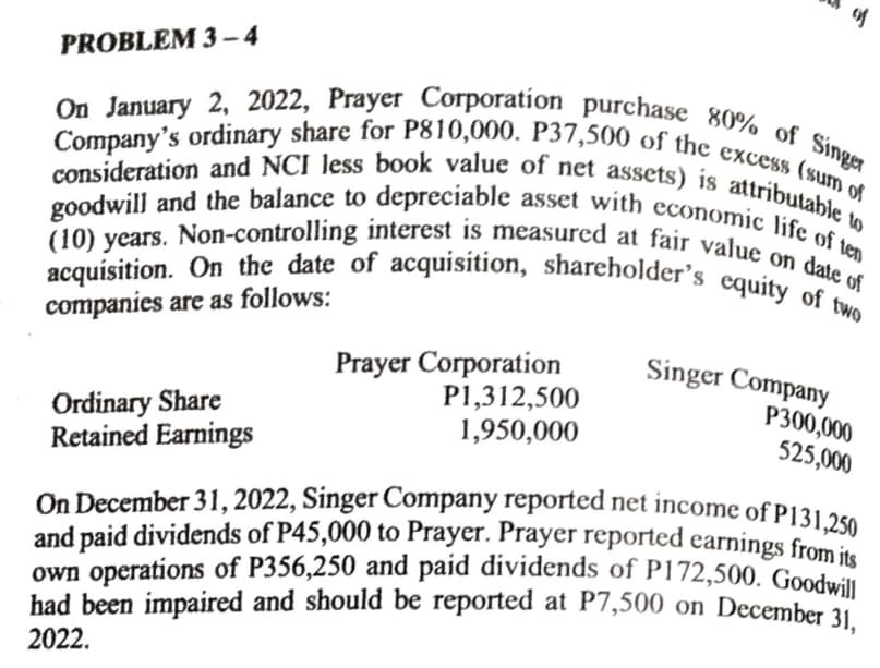 PROBLEM 3-4
Company's ordinary share for P810,000. P37,500 of the excess (sum of
On January 2, 2022, Prayer Corporation purchase 80% of Singer
consideration and NCI less book value of net assets) is attributable to
(10) years. Non-controlling interest is measured at fair value on date of
goodwill and the balance to depreciable asset with economic life of ten
acquisition. On the date of acquisition, shareholder's equity of two
companies are as follows:
Ordinary Share
Retained Earnings
Prayer Corporation
P1,312,500
1,950,000
of
Singer Company
P300,000
525,000
On December 31, 2022, Singer Company reported net income of P131,250
and paid dividends of P45,000 to Prayer. Prayer reported earnings from its
own operations of P356,250 and paid dividends of P172,500. Goodwill
had been impaired and should be reported at P7,500 on December 31,
2022.