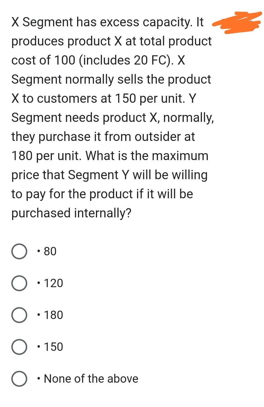 X Segment has excess capacity. It
produces product X at total product
cost of 100 (includes 20 FC). X
Segment normally sells the product
X to customers at 150 per unit. Y
Segment needs product X, normally,
they purchase it from outsider at
180 per unit. What is the maximum
price that Segment Y will be willing
to pay for the product if it will be
purchased internally?
●
• 80
O • 120
• 180
• 150
O • None of the above