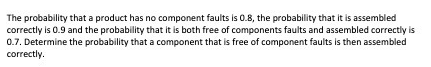 The probability that a product has no component faults is 0.8, the probability that it is assembled
correctly is 0.9 and the probability that it is both free of components faults and assembled correctly is
0.7. Determine the probability that a component that is free of component faults is then assembled
correctly.
