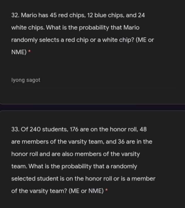 32. Mario has 45 red chips, 12 blue chips, and 24
white chips. What is the probability that Mario
randomly selects a red chip or a white chip? (ME or
NME) *
lyong sagot
33. Of 240 students, 176 are on the honor roll, 48
are members of the varsity team, and 36 are in the
honor roll and are also members of the varsity
team. What is the probability that a randomly
selected student is on the honor roll or is a member
of the varsity team? (ME or NME) *
