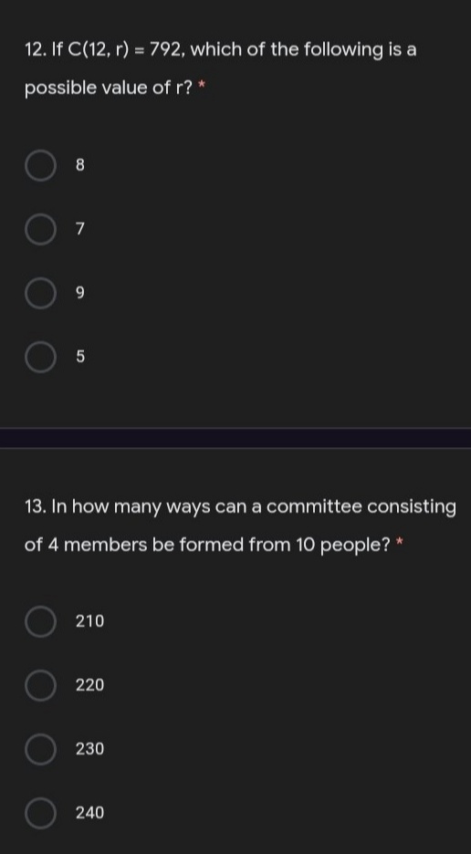 12. If C(12, r) = 792, which of the following is a
possible value of r? *
8
9
13. In how many ways can a committee consisting
of 4 members be formed from 10 people?
210
220
230
240
