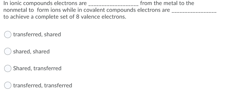 In ionic compounds electrons are
nonmetal to form ions while in covalent compounds electrons are
to achieve a complete set of 8 valence electrons.
from the metal to the
transferred, shared
shared, shared
Shared, transferred
transferred, transferred
