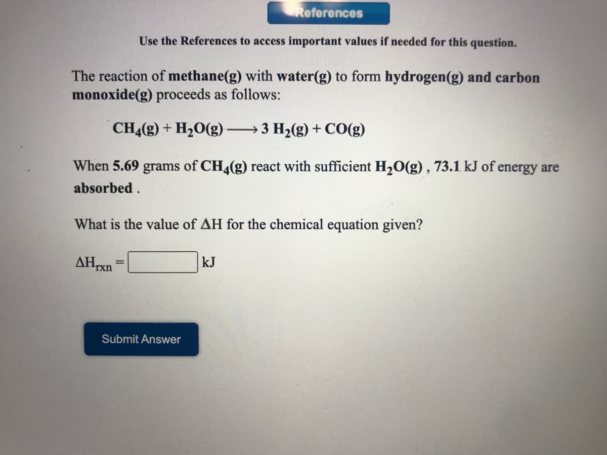 References
Use the References to access important values if needed for this question.
The reaction of methane(g) with water(g) to form hydrogen(g) and carbon
monoxide(g) proceeds as follows:
CH4(g) + H20(g) -
3 H2(g) + CO(g)
When 5.69 grams of CH4(g) react with sufficient H20(g) , 73.1 kJ of energy are
absorbed.
What is the value of AH for the chemical equation given?
AHrxn
kJ
Submit Answer

