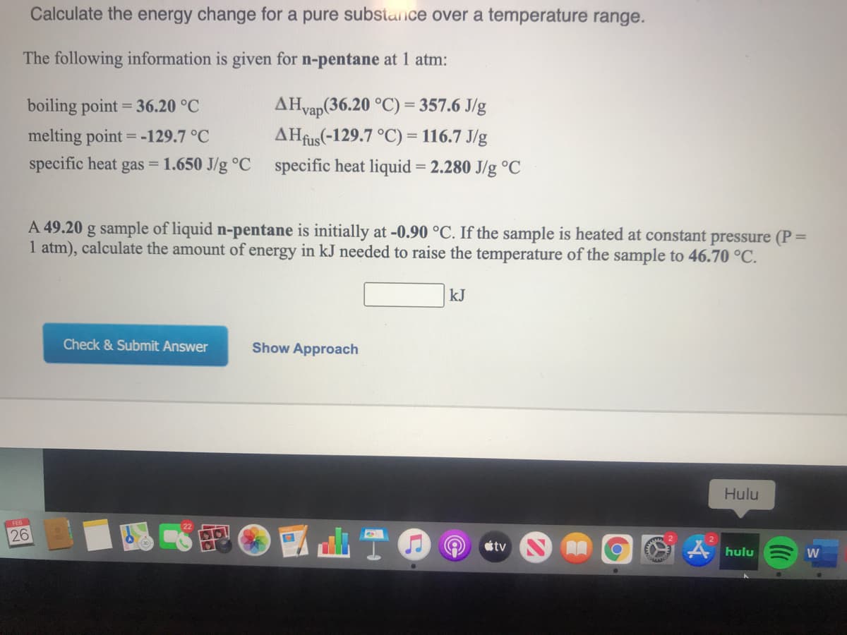 Calculate the energy change for a pure substance over a temperature range.
The following information is given for n-pentane at 1 atm:
AHvap(36.20 °C) = 357.6 J/g
AHfus(-129.7 °C) = 116.7 J/g
specific heat gas = 1.650 J/g °C specific heat liquid = 2.280 J/g °C
boiling point = 36.20 °C
melting point = -129.7 °C
A 49.20 g sample of liquid n-pentane is initially at -0.90 °C. If the sample is heated at constant pressure (P=
1 atm), calculate the amount of energy in kJ needed to raise the temperature of the sample to 46.70 °C.
kJ
Check & Submit Answer
Show Approach
Hulu
26
tv
A hulu
