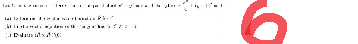 Let C be the curve of intersection of the paraboloid x² + y² = z and the cylinder
(a) Determine the vector-valued function R for C.
(b) Find a vector equation of the tangent line to C at t = 0.
(c) Evaluate (RX R')'(0).
7+(y-1)² = 1
6