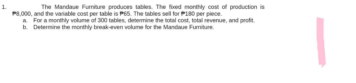1.
The Mandaue Furniture produces tables. The fixed monthly cost of production is
$8,000, and the variable cost per table is 65. The tables sell for 180 per piece.
a. For a monthly volume of 300 tables, determine the total cost, total revenue, and profit.
b. Determine the monthly break-even volume for the Mandaue Furniture.