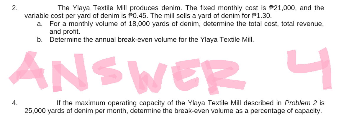 2.
The Ylaya Textile Mill produces denim. The fixed monthly cost is $21,000, and the
variable cost per yard of denim is $0.45. The mill sells a yard of denim for $1.30.
a. For a monthly volume of 18,000 yards of denim, determine the total cost, total revenue,
and profit.
b. Determine the annual break-even volume for the Ylaya Textile Mill.
ANSWER 4
4.
If the maximum operating capacity of the Ylaya Textile Mill described in Problem 2 is
25,000 yards of denim per month, determine the break-even volume as a percentage of capacity.