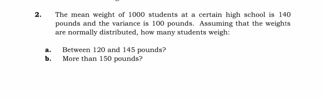 The mean weight of 1000 students at a certain high school is 140
pounds and the variance is 100 pounds. Assuming that the weights
are normally distributed, how many students weigh:
2.
Between 120 and 145 pounds?
More than 150 pounds?
а.
b.
