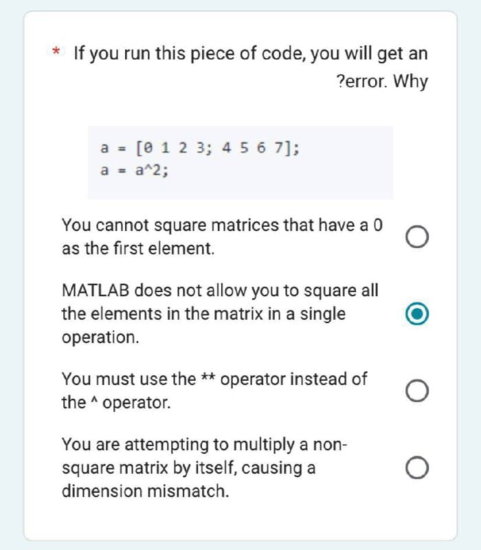 * If you run this piece of code, you will get an
?error. Why
a = [0 1 2 3 4 5 6 7];
a = a^2;
You cannot square matrices that have a 0
as the first element.
MATLAB does not allow you to square all
the elements in the matrix in a single
operation.
You must use the ** operator instead of
the operator.
You are attempting to multiply a non-
square matrix by itself, causing a
dimension mismatch.
O
O O