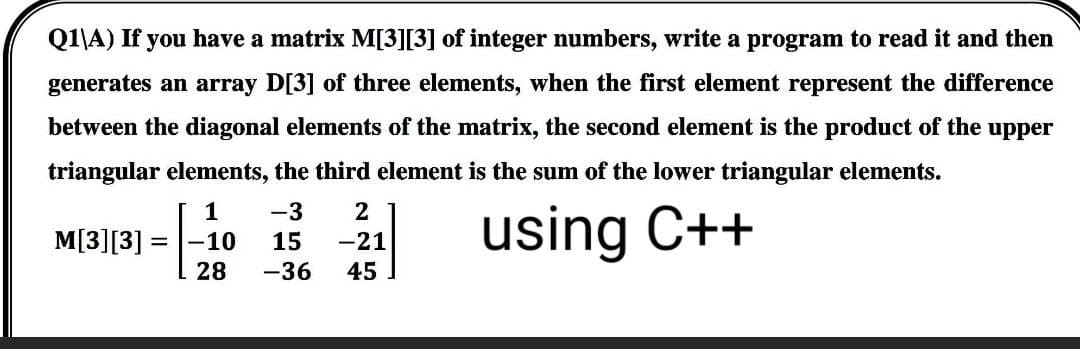 Q1\A) If you have a matrix M[3][3] of integer numbers, write a program to read it and then
generates an array D[3] of three elements, when the first element represent the difference
between the diagonal elements of the matrix, the second element is the product of the upper
triangular elements, the third element is the sum of the lower triangular elements.
1
-3
2
M[3][3]
-10
15
-21
using C++
28 -36
45
=