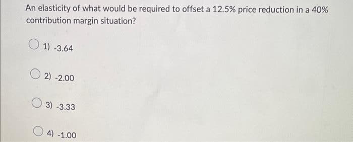 An elasticity of what would be required to offset a 12.5% price reduction in a 40%
contribution margin situation?
1)-3.64
O2)-2
-2.00
3) -3.33
4) -1.00