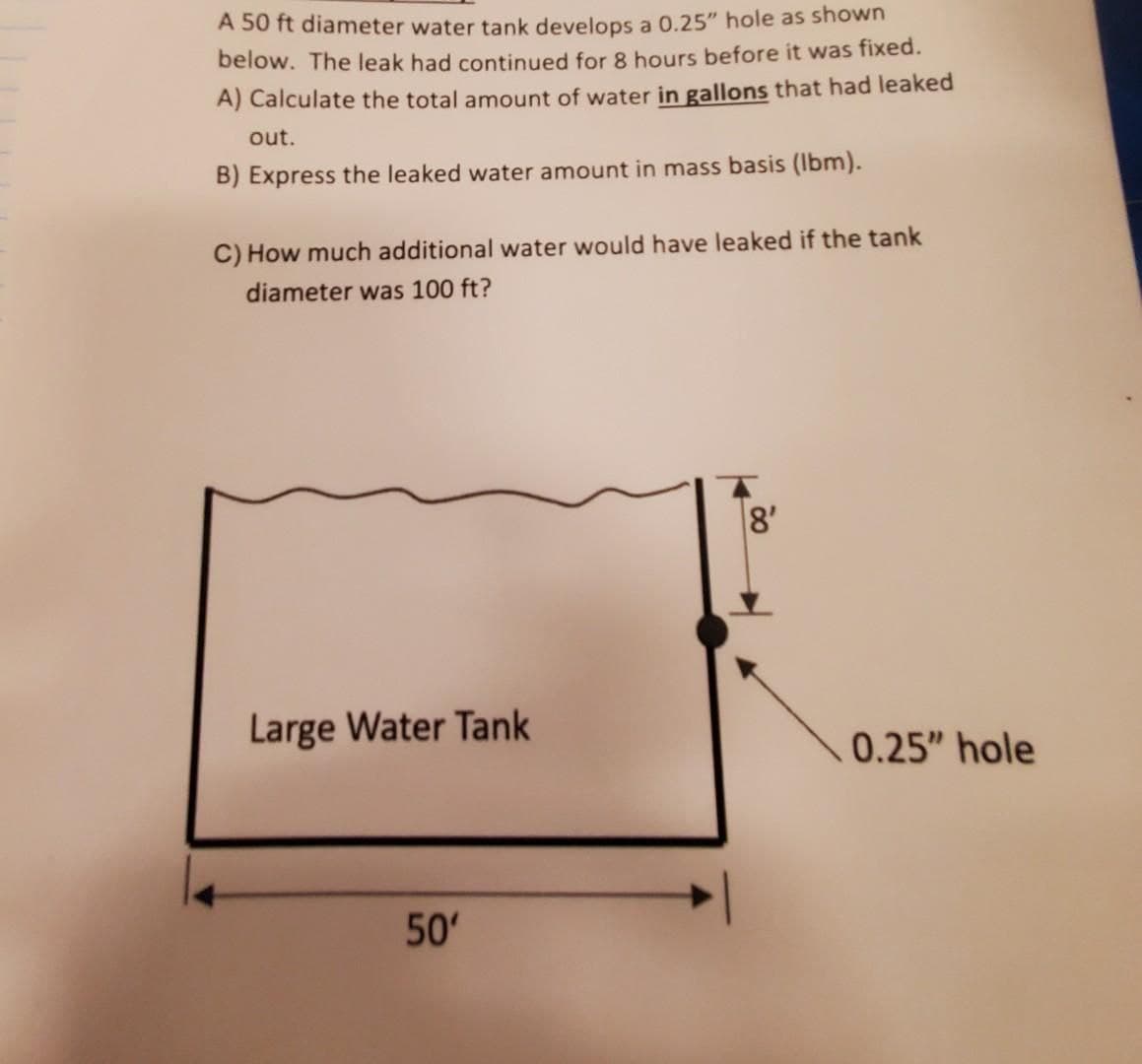 A 50 ft diameter water tank develops a 0.25" hole as shown
below. The leak had continued for 8 hours before it was fixed.
A) Calculate the total amount of water in gallons that had leaked
out.
B) Express the leaked water amount in mass basis (lbm).
C) How much additional water would have leaked if the tank
diameter was 100 ft?
Large Water Tank
50'
8'
0.25" hole