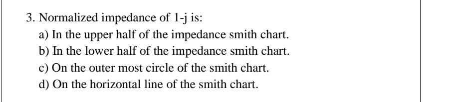 3. Normalized impedance of 1-j is:
a) In the upper half of the impedance smith chart.
b) In the lower half of the impedance smith chart.
c) On the outer most circle of the smith chart.
d) On the horizontal line of the smith chart.