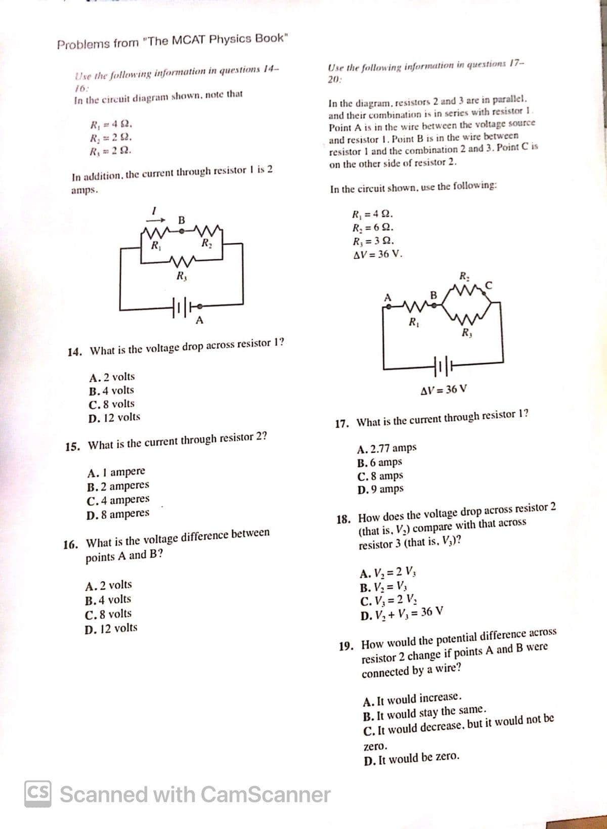 Problems from "The MCAT Physics Book"
Use the following information in questions 14-
16:
In the circuit diagram shown, note that
R₁ = 42.
R₁ = 22.
R₁ = 29.
In addition, the current through resistor 1 is 2
amps.
Use the following information in questions 17-
20:
In the diagram, resistors 2 and 3 are in parallel.
and their combination is in series with resistor 1.
Point A is in the wire between the voltage source
and resistor 1. Point B is in the wire between
resistor 1 and the combination 2 and 3. Point C is
on the other side of resistor 2.
In the circuit shown, use the following:
R₁ = 4 Q2.
R₁
B
R₁
R₁₂
A
14. What is the voltage drop across resistor 1?
A. 2 volts
B.4 volts
R₁ = 69.
R₁ = 30.
AV = 36 V.
R₁
B
R₁
R₁
C.8 volts
D. 12 volts
15. What is the current through resistor 2?
A. 1 ampere
B. 2 amperes
C. 4 amperes
D. 8 amperes
16. What is the voltage difference between
points A and B?
A. 2 volts
B. 4 volts
C.8 volts
D. 12 volts
CS Scanned with CamScanner
AV=36 V
17. What is the current through resistor 1?
A. 2.77 amps
B. 6 amps
C. 8 amps
D. 9 amps
18. How does the voltage drop across resistor 2
(that is, V₁) compare with that across
resistor 3 (that is, V₁)?
A. V₁ = 2 V3
B. V₂ = V3
C. V₁ = 2 V₁
D. V₂+ V₁ = 36 V
19. How would the potential difference across
resistor 2 change if points A and B were
connected by a wire?
A. It would increase.
B. It would stay the same.
C. It would decrease, but it would not be
zero.
D. It would be zero.