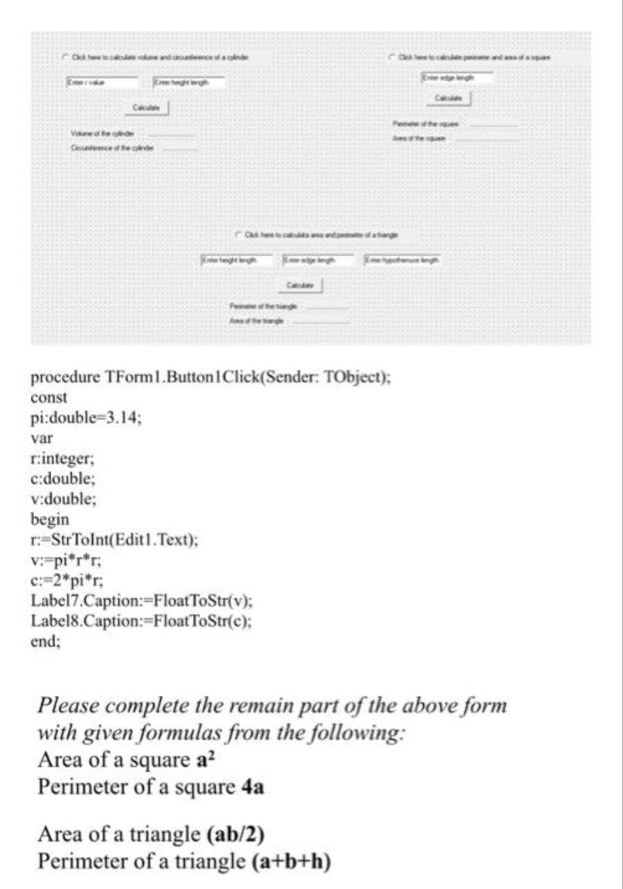 C he ce vendte ae
C d aa
Ee gg
Ca
Vie ol te de
Cdwence dted
e tpe o -
Ca
procedure TForml.Button IClick(Sender: TObject);
const
pi:double=3.14;
var
r.integer;
c:double;
v:double;
begin
r:=StrTolnt(Edit1.Text);
v:-pi*r*r;
c:=2*pi*r;
Label7.Caption:=FloatToStr(v);
Label8.Caption:=FloatToStr(c);
end;
Please complete the remain part of the above form
with given formulas from the following:
Area of a square a?
Perimeter of a square 4a
Area of a triangle (ab/2)
Perimeter of a triangle (a+b+h)
