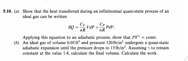 5.10. (a) Show that the heat transferred during an infinitesimal quasi-static process of an
ideal gas can be written
Cv vdP + CP PdV.
nR
nR
Applying this equation to an adiabatic process, show that PV' = const.
(b) An ideal gas of volume 0.05 ft³ and pressure 120 lb/in² undergoes a quasi-static
adiabatic expansion until the pressure drops to 15 lb/in². Assuming y to remain
constant at the value 1.4, calculate the final volume. Calculate the work.
