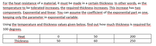 For the heat resistance of a material, it must be made in a certain thickness. In other words, as the
temperature to be tolerated increases, the required thickness increases. This increase has two
components. Exponential and linear. You can assume the coefficient of the exponential part as one,
keeping only the parameter in exponential variable.
Using the temperature and thickness values given below, find out how much thịckness is reguired for
100 degrees.
Нeat
Thickness
50
200
50
60
250
