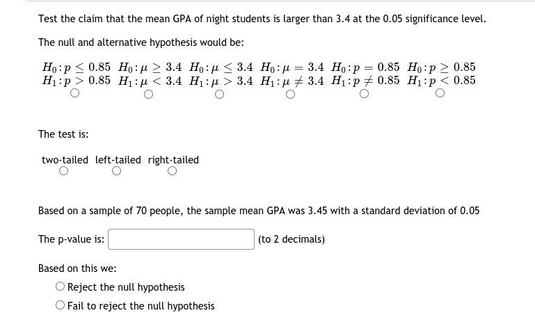 Test the claim that the mean GPA of night students is larger than 3.4 at the 0.05 significance level.
The null and alternative hypothesis would be:
Но: р< 0.85 Но: р > 3.4 Но:д < 3.4 Но: д — 3.4 Но:р — 0.85 Но:р > 0.85
Н:р> 0.85 H:n < 3.4 Hi:р > 3.4 Hi:д # 3.4 Hi:p #0.85 Н:р< 0.85
The test is:
two-tailed left-tailed right-tailed
Based on a sample of 70 people, the sample mean GPA was 3.45 with a standard deviation of 0.05
The p-value is:
(to 2 decimals)
Based on this we:
O Reject the null hypothesis
O Fail to reject the null hypothesis
