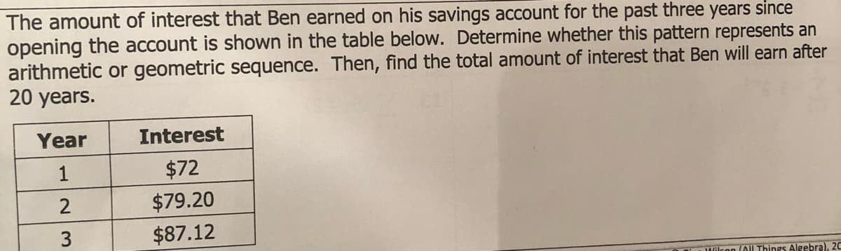 The amount of interest that Ben earned on his savings account for the past three years since
opening the account is shown in the table below. Determine whether this pattern represents an
arithmetic or geometric sequence. Then, find the total amount of interest that Ben will earn after
20 years.
Year
Interest
$72
2
$79.20
3
$87.12
aDWilcon (Al Things Algebra), 2C
