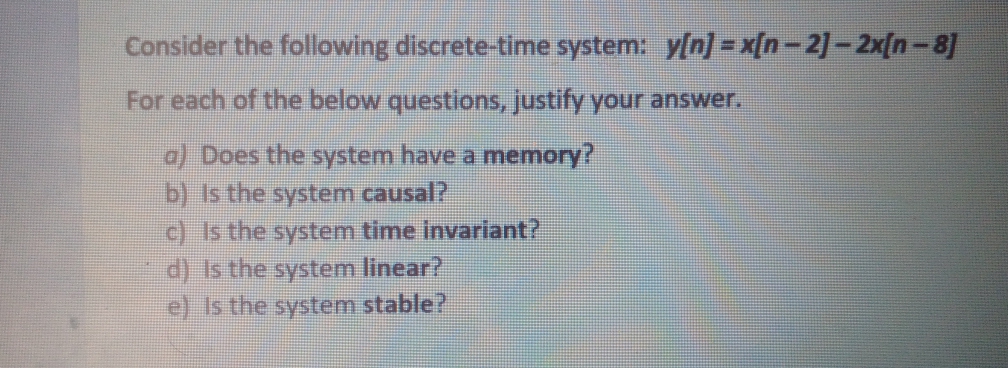 Consider the following discrete-time system: y/n/ - x[n-2]-2x[n-8]
For each of the below questions, justify your answer.
a) Does the system have a memory?
b) Is the system causal?
c) Is the system time invariant?
d) Is the system linear?
e) Is the system stable?
