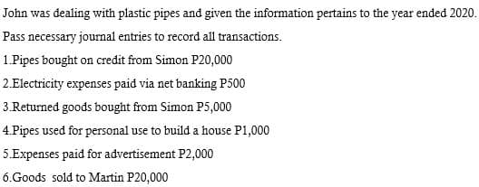 John was dealing with plastic pipes and given the information pertains to the year ended 2020.
Pass necessary journal entries to record all transactions.
1.Pipes bought on credit from Simon P20,000
2.Electricity expenses paid via net banking P500
3.Returned goods bought from Simon P5,000
4.Pipes used for personal use to build a house P1,000
5.Expenses paid for advertisement P2,000
6.Goods sold to Martin P20,000

