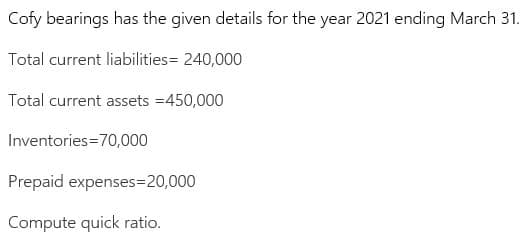 Cofy bearings has the given details for the year 2021 ending March 31.
Total current liabilities= 240,000
Total current assets =450,000
Inventories=70,000
Prepaid expenses=20,000
Compute quick ratio.
