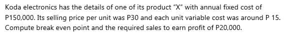 Koda electronics has the details of one of its product "X" with annual fixed cost of
P150,000. Its selling price per unit was P30 and each unit variable cost was around P 15.
Compute break even point and the required sales to earn profit of P20,000.
