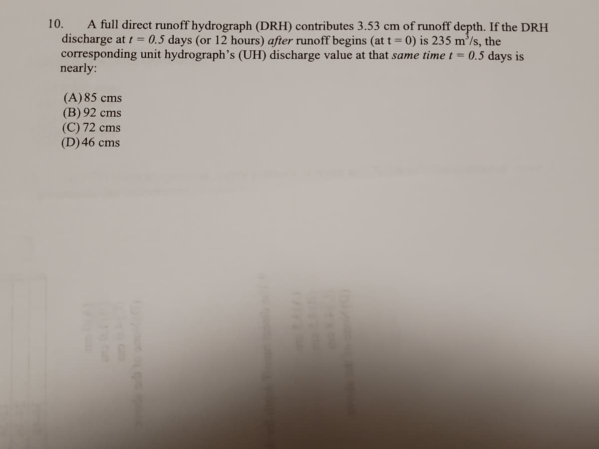 A full direct runoff hydrograph (DRH) contributes 3.53 cm of runoff depth. If the DRH
discharge at t = 0.5 days (or 12 hours) after runoff begins (at t = 0) is 235 m’/s, the
corresponding unit hydrograph's (UH) discharge value at that same time t = 0.5 days is
nearly:
10.
(A) 85 cms
(В) 92 cms
(С) 72 сms
(D)46 cms
(D
