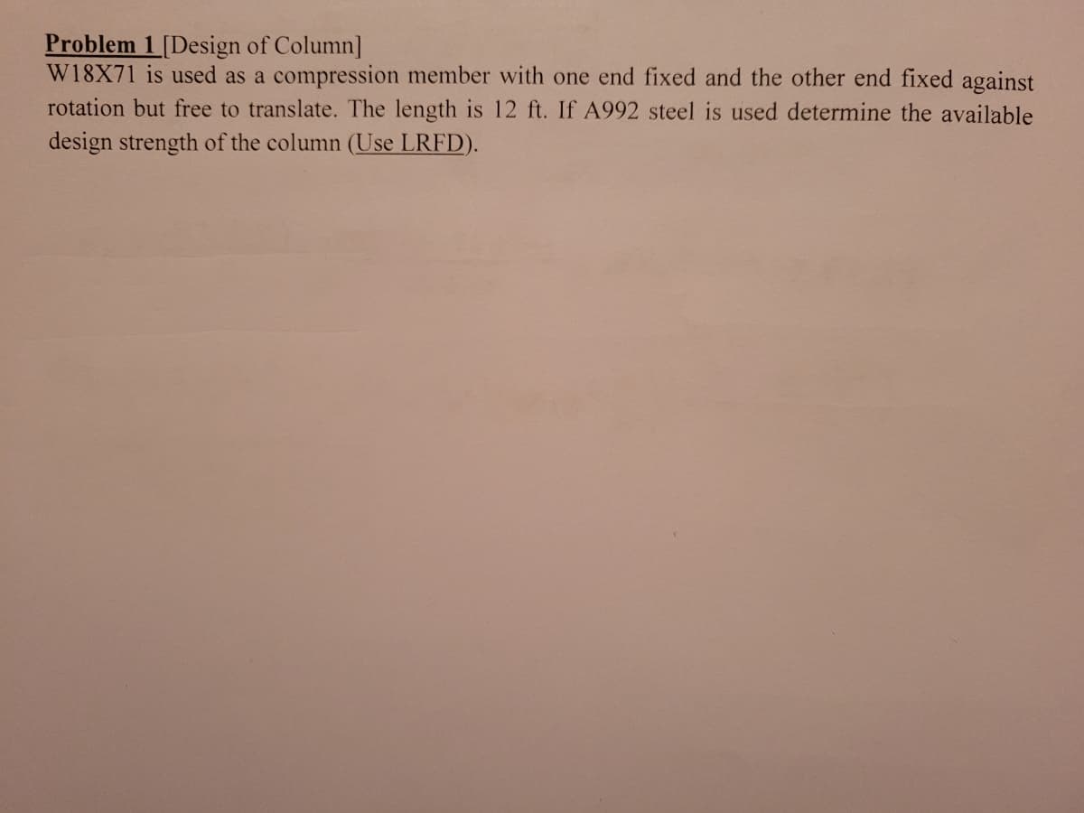 Problem 1[Design of Column]
W18X71 is used as a compression member with one end fixed and the other end fixed against
rotation but free to translate. The length is 12 ft. If A992 steel is used determine the available
design strength of the column (Use LRFD).
