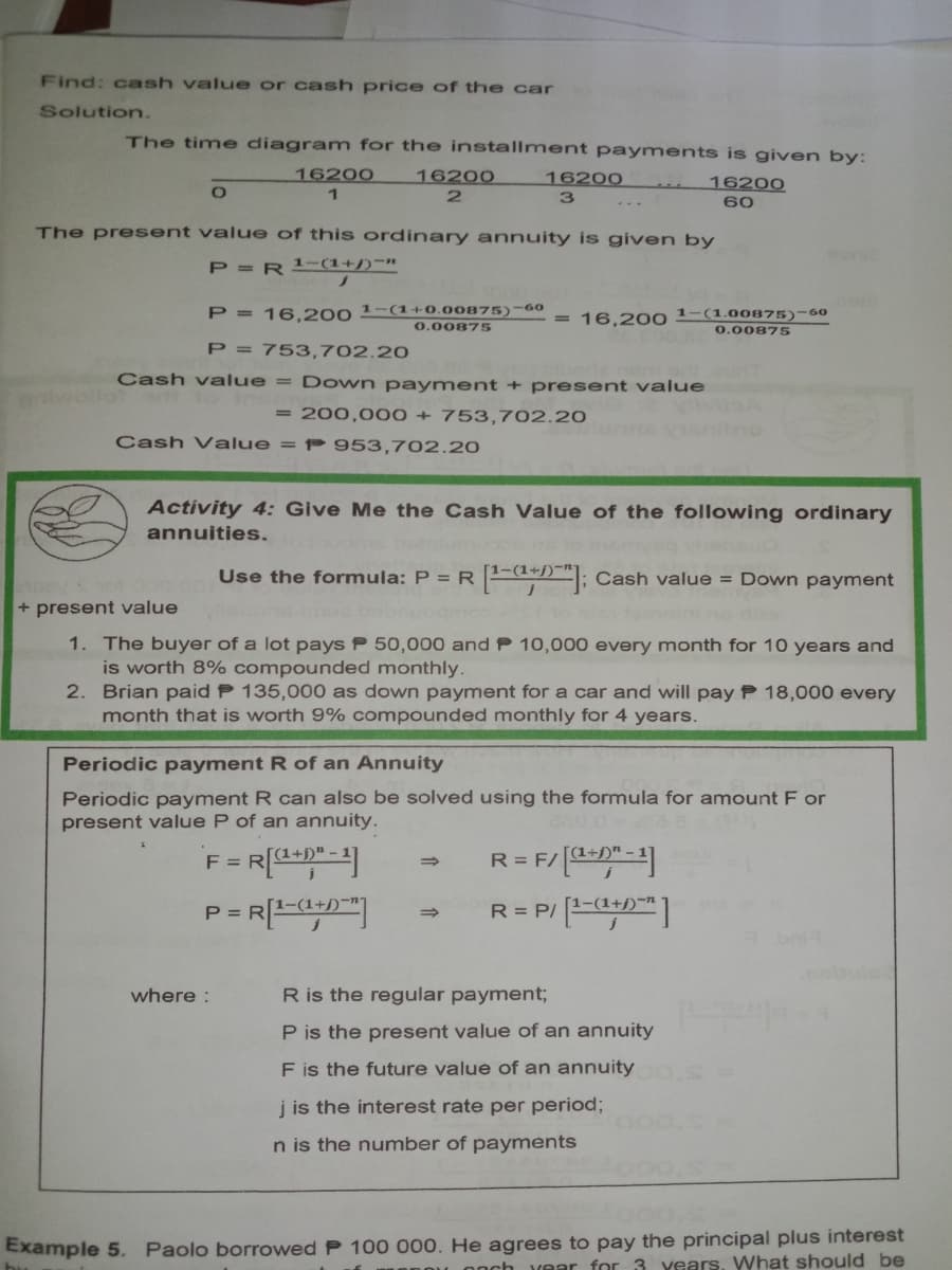 Find: cash value or cash price of the car
Solution.
The time diagram for the installment payments is given by:
16200
16200
16200
16200
2
60
The present value of this ordinary annuity is given by
P =R (1+j)-n
P = 16,200 1-(1+0.00875)-60
16,200 1-(1.00875)-60
0.00875
0.00875
P = 753,702.20
Cash value = Down payment + present value
= 200,000 + 753,702.20
Cash Value = P 953,702.20
Activity 4: Give Me the Cash Value of the following ordinary
annuities.
Use the formula: P = R
EdD"; Cash value = Down payment
+ present value
1. The buyer of a lot pays P 50,000 and P 10,000 every month for 10 years and
is worth 8% compounded monthly.
2. Brian paid P 135,000 as down payment for a car and will pay P 18,000 every
month that is worth 9% compounded monthly for 4 years.
Periodic payment R of an Annuity
Periodic payment R can also be solved using the formula for amount F or
present value P of an annuity.
F =
R= F/"-
P =
R = P/ E
where :
R is the regular payment;
P is the present value of an annuity
F is the future value of an annuity
j is the interest rate per period;
n is the number of payments
Example 5. Paolo borrowed P 100 000. He agrees to pay the principal plus interest
onch vear for 3 years. What should be
