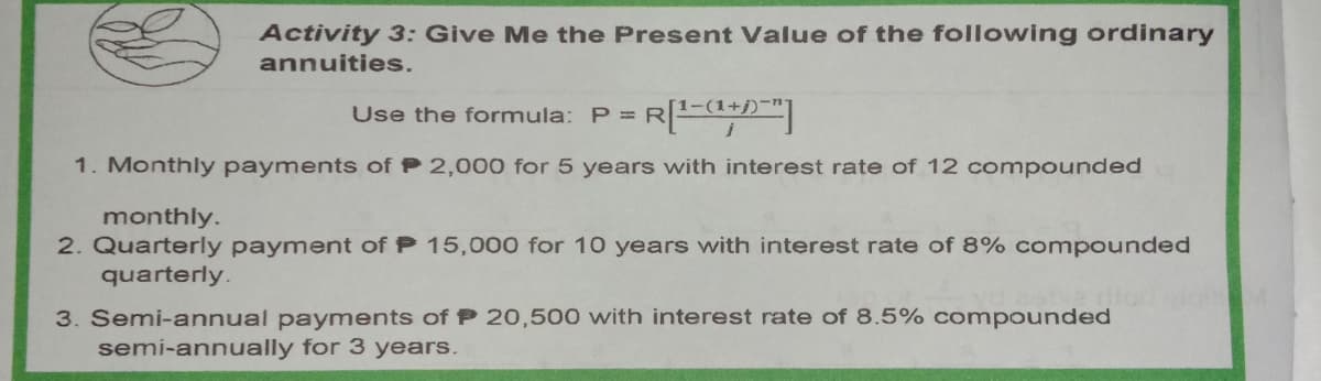 Activity 3: Give Me the Present Value of the following ordinary
annuities.
Use the formula: P = R
1. Monthly payments of P 2,000 for 5 years with interest rate of 12 compounded
monthly.
2. Quarterly payment of P 15,000 for 10 years with interest rate of 8% compounded
quarterly.
3. Semi-annual payments of P 20,500 with interest rate of 8.5% compounded
semi-annually for 3 years.
