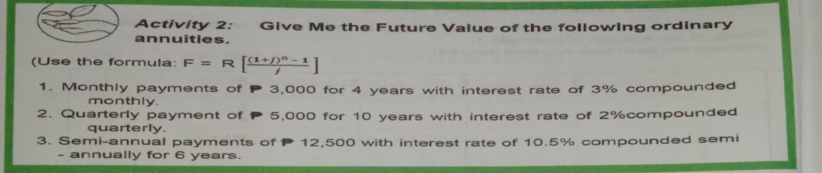 Activity 2:
Give Me the Future Value of the following ordinary
annuities.
(Use the formula: F = R4+)"-1|
1. Monthly payments of P 3,000 for 4 years with interest rate of 3% compounded
monthly.
2. Quarterly payment of P 5,000 for 10 years with interest rate of 2%compounded
quarterly.
3. Semi-annual payments of P 12,500 with interest rate of 10.5% compounded semi
- annually for 6 years.
