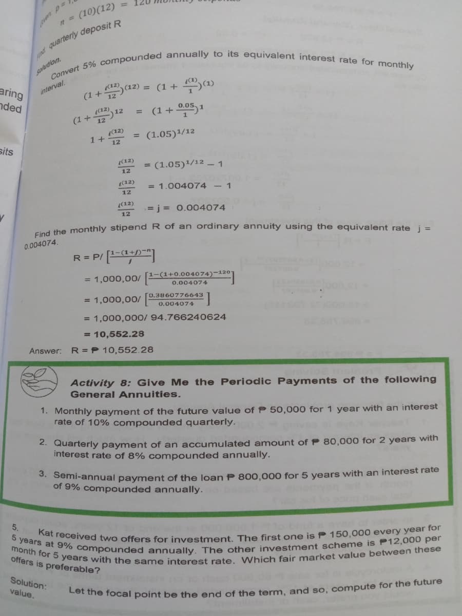 month for 5 years with the same interest rate. Which fair market value between these
5 years at 9% compounded annually. The other investment scheme is P12,000 per
Kat received two offers for investment. The first one is P 150,000 every year for
(10)(12)
even p
d quarterly deposit R
salution.
aring
nded
+Sa2) =
= (1 + (1)
interval.
(12)
0.05.
(12)
(1+12
12
1+ (12)
12
= (1.05)1/12
sits
(12)
= (1.05)/12 - 1
12
(12)
= 1.004074 - 1
12
(12)
= j = 0.004074
12
Find the monthly stipend R of an ordinary annuity using the equivalent rate i =
0.004074.
R = P/ [ED"
= 1,000,00/
[1-(1+0.004074)-1201
0.004074
[0.3860776643
= 1,000,00/ 0.004074
= 1,000,000/ 94.766240624
= 10,552.28
Answer: R= P 10,552.28
Activity 8: Give Me the Periodic Payments of the following
General Annuities.
1. Monthly payment of the future value of P 50,000 for 1 year with an interest
rate of 10% compounded quarterly.
2. Quarterly payment of an accumulated amount of P 80,000 for 2 years with
interest rate of 8% compounded annually.
S. Semi-annual payment of the loan P 800,000 for 5 years with an interest rate
of 9% compounded annually.
5.
offers is preferable?
Solution:
value.
